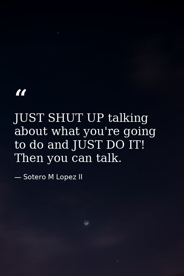 JUST SHUT UP talking about what you're going to do and JUST DO IT! Then you can talk. — Sotero M Lopez II
