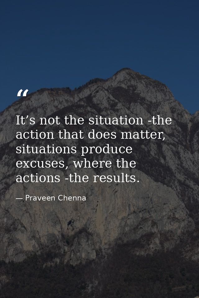 It’s not the situation -the action that does matter, situations produce excuses, where the actions -the results. — Praveen Chenna