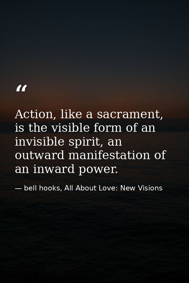 Action, like a sacrament, is the visible form of an invisible spirit, an outward manifestation of an inward power. — bell hooks, All About Love: New Visions