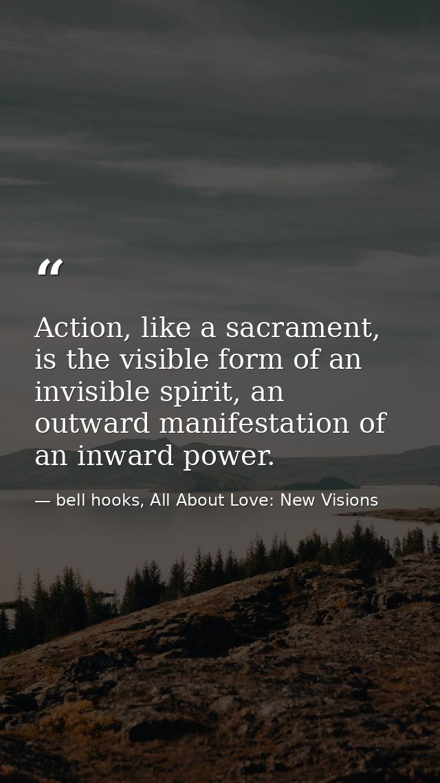 Action, like a sacrament, is the visible form of an invisible spirit, an outward manifestation of an inward power. — bell hooks, All About Love: New Visions