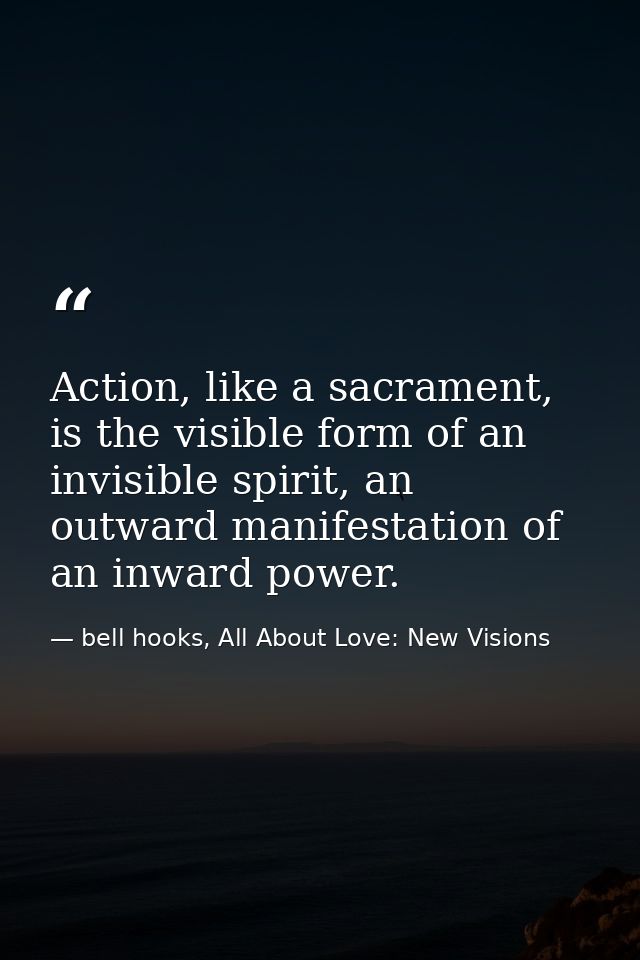 Action, like a sacrament, is the visible form of an invisible spirit, an outward manifestation of an inward power. — bell hooks, All About Love: New Visions