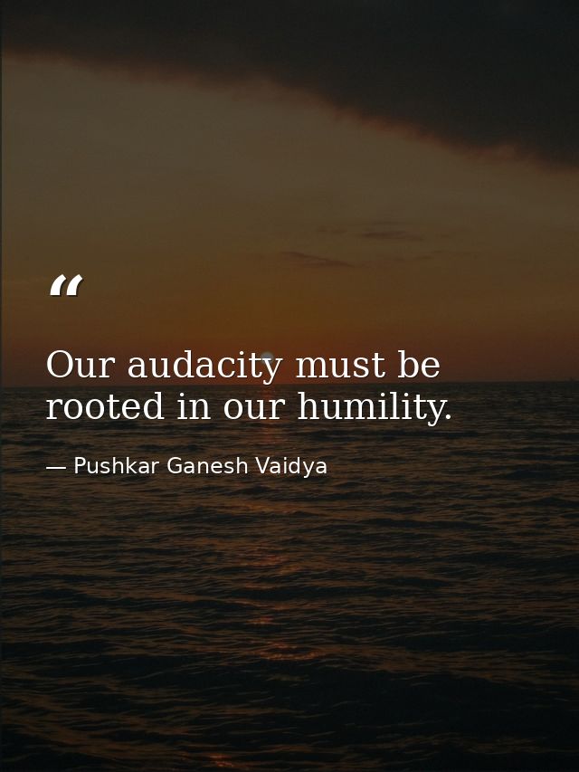 Our audacity must be rooted in our humility. — Pushkar Ganesh Vaidya