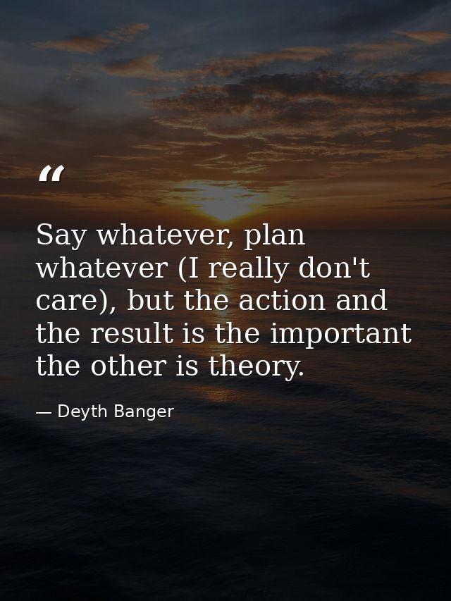 Say whatever, plan whatever (I really don't care), but the action and the result is the important the other is theory. — Deyth Banger