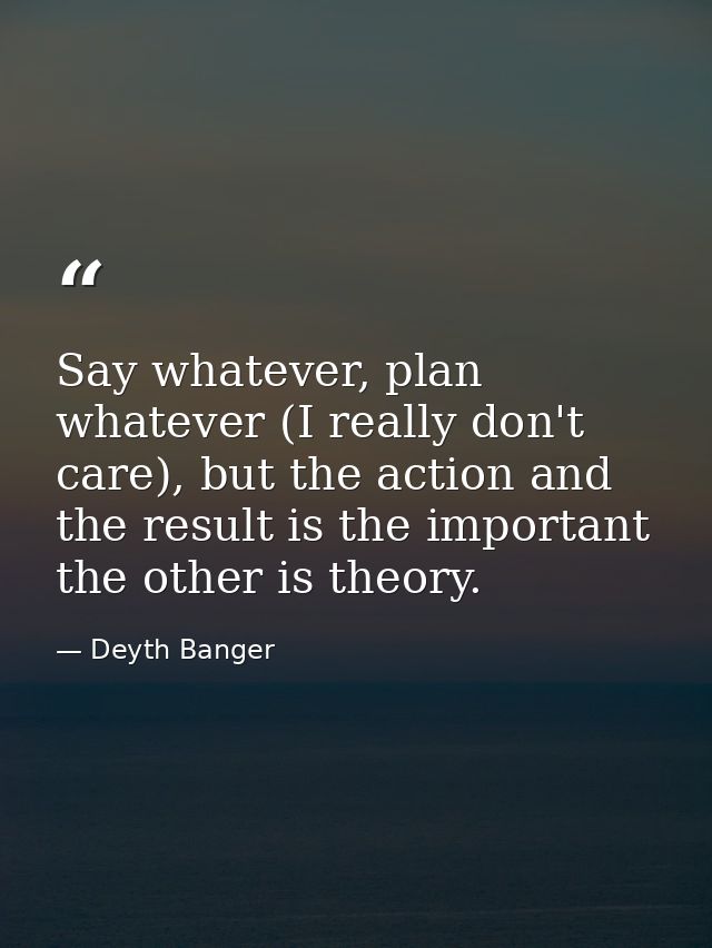 Say whatever, plan whatever (I really don't care), but the action and the result is the important the other is theory. — Deyth Banger