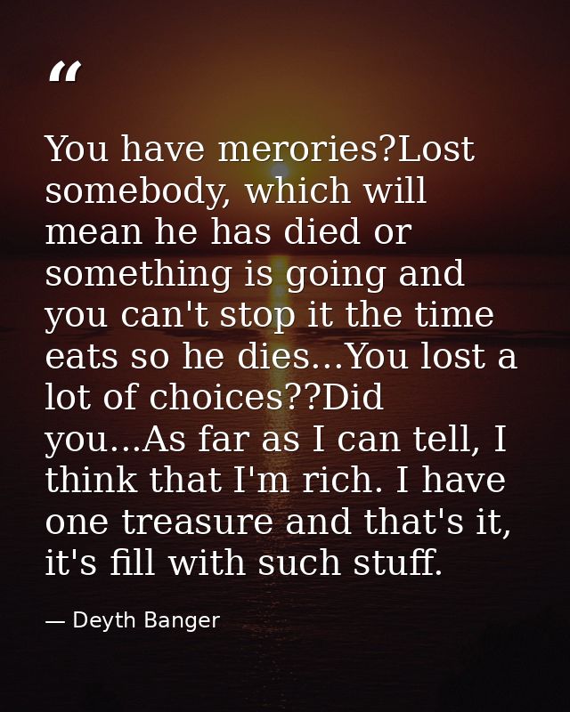 You have merories?Lost somebody, which will mean he has died or something is going and you can't stop it the time eats s — Deyth Banger