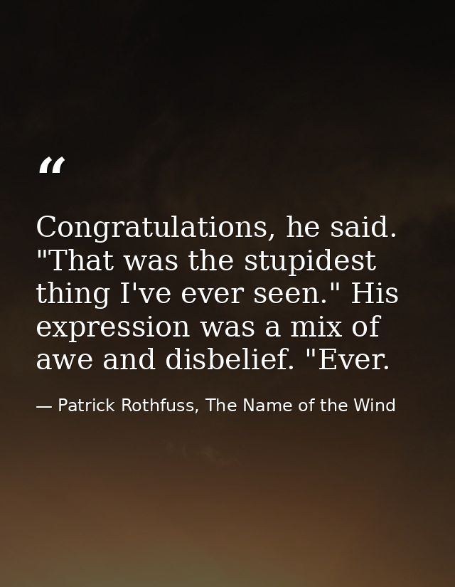 Congratulations, he said. "That was the stupidest thing I've ever seen." His expression was a mix of awe and disbelief.  — Patrick Rothfuss, The Name of the Wind