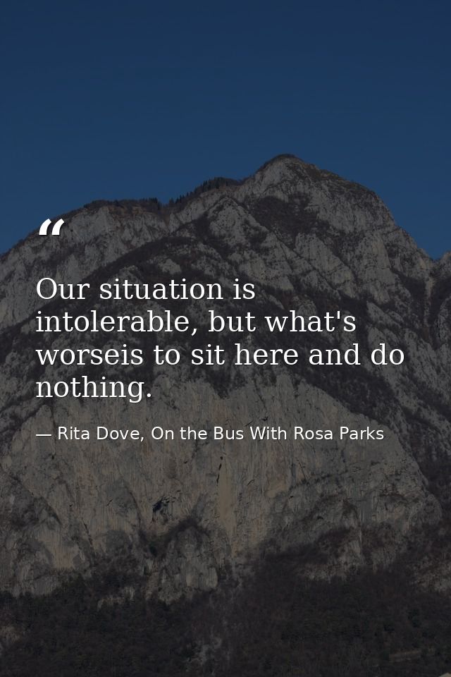 Our situation is intolerable, but what's worseis to sit here and do nothing. — Rita Dove, On the Bus With Rosa Parks