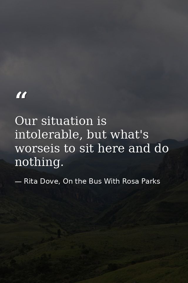 Our situation is intolerable, but what's worseis to sit here and do nothing. — Rita Dove, On the Bus With Rosa Parks