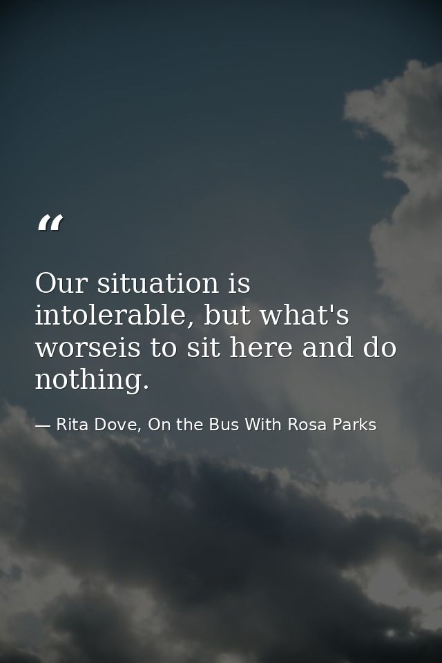 Our situation is intolerable, but what's worseis to sit here and do nothing. — Rita Dove, On the Bus With Rosa Parks