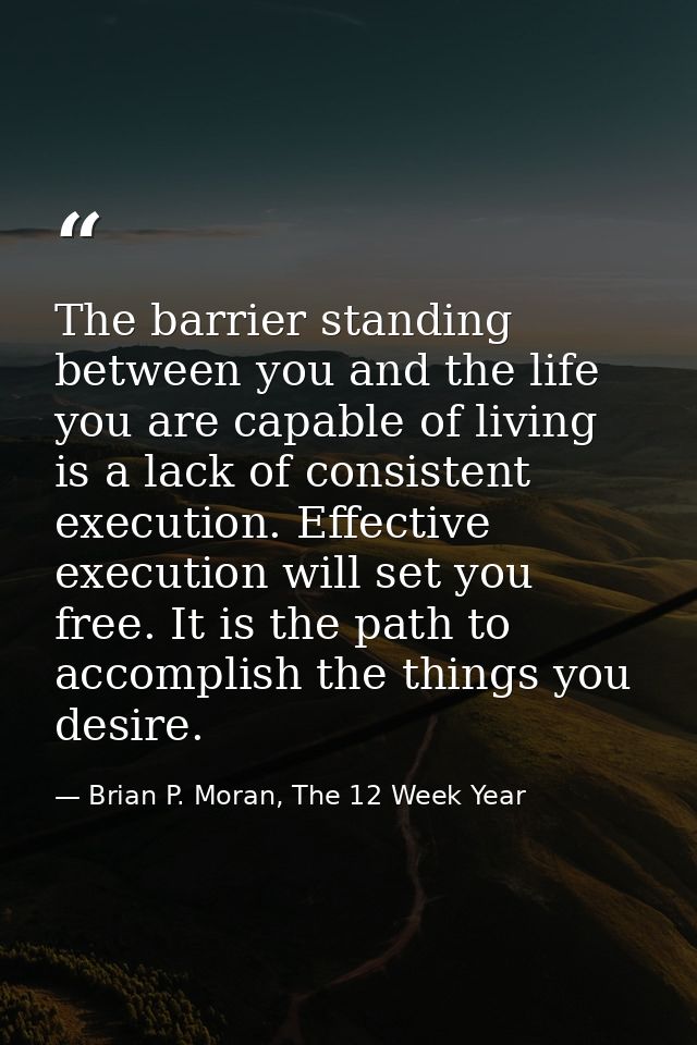 The barrier standing between you and the life you are capable of living is a lack of consistent execution. Effective exe — Brian P. Moran, The 12 Week Year
