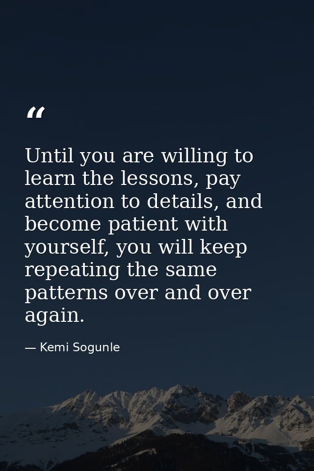 Until you are willing to learn the lessons, pay attention to details, and become patient with yourself, you will keep re — Kemi Sogunle