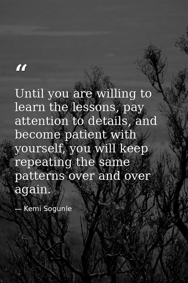 Until you are willing to learn the lessons, pay attention to details, and become patient with yourself, you will keep re — Kemi Sogunle