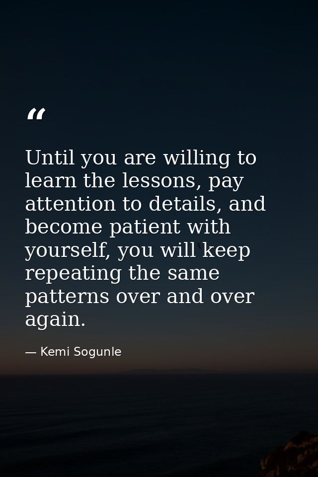 Until you are willing to learn the lessons, pay attention to details, and become patient with yourself, you will keep re — Kemi Sogunle