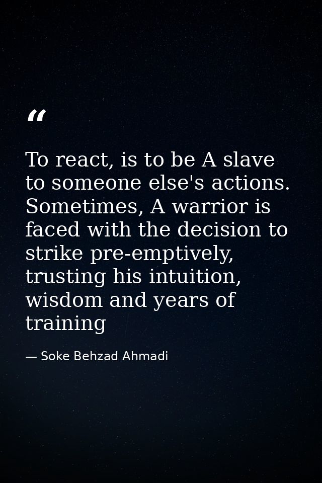 To react, is to be A slave to someone else's actions. Sometimes, A warrior is faced with the decision to strike pre-empt — Soke Behzad Ahmadi