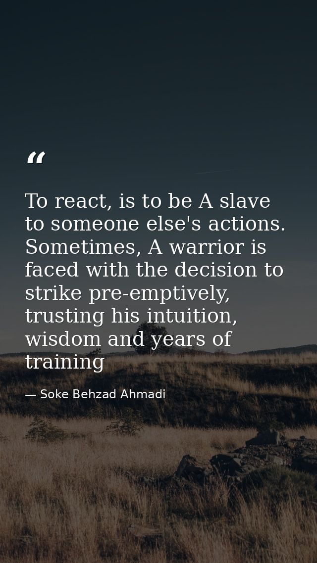 To react, is to be A slave to someone else's actions. Sometimes, A warrior is faced with the decision to strike pre-empt — Soke Behzad Ahmadi