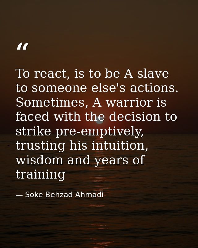To react, is to be A slave to someone else's actions. Sometimes, A warrior is faced with the decision to strike pre-empt — Soke Behzad Ahmadi