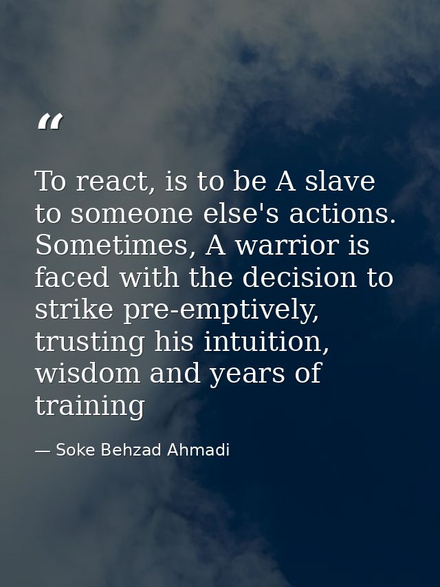 To react, is to be A slave to someone else's actions. Sometimes, A warrior is faced with the decision to strike pre-empt — Soke Behzad Ahmadi