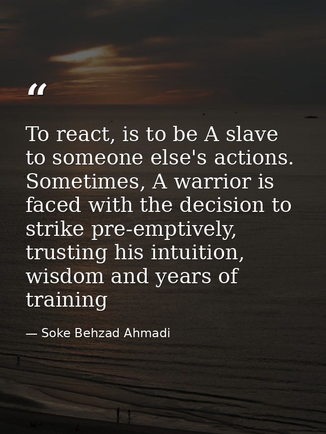 To react, is to be A slave to someone else's actions. Sometimes, A warrior is faced with the decision to strike pre-empt — Soke Behzad Ahmadi