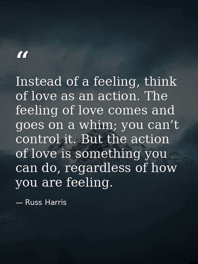Instead of a feeling, think of love as an action. The feeling of love comes and goes on a whim; you can’t control it. Bu — Russ Harris