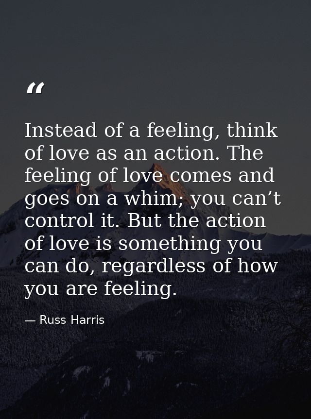 Instead of a feeling, think of love as an action. The feeling of love comes and goes on a whim; you can’t control it. Bu — Russ Harris