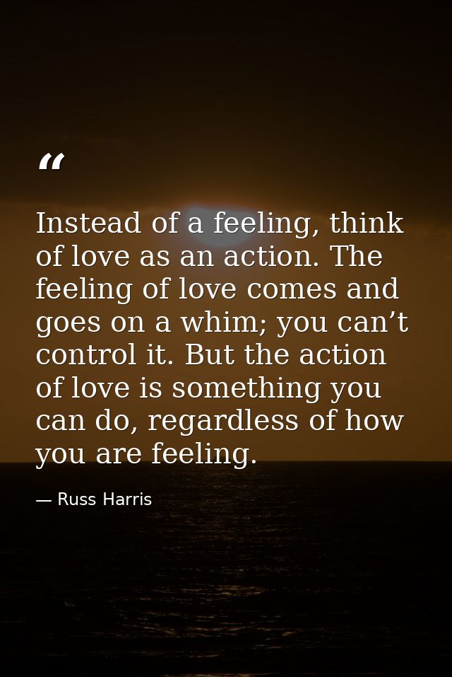 Instead of a feeling, think of love as an action. The feeling of love comes and goes on a whim; you can’t control it. Bu — Russ Harris