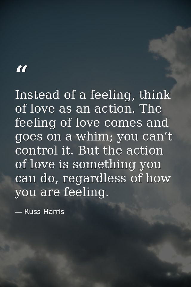 Instead of a feeling, think of love as an action. The feeling of love comes and goes on a whim; you can’t control it. Bu — Russ Harris