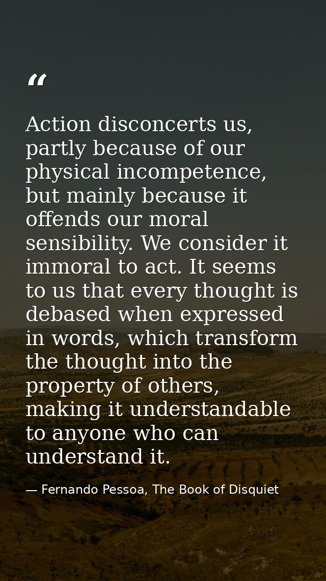 Action disconcerts us, partly because of our physical incompetence, but mainly because it offends our moral sensibility. — Fernando Pessoa, The Book of Disquiet