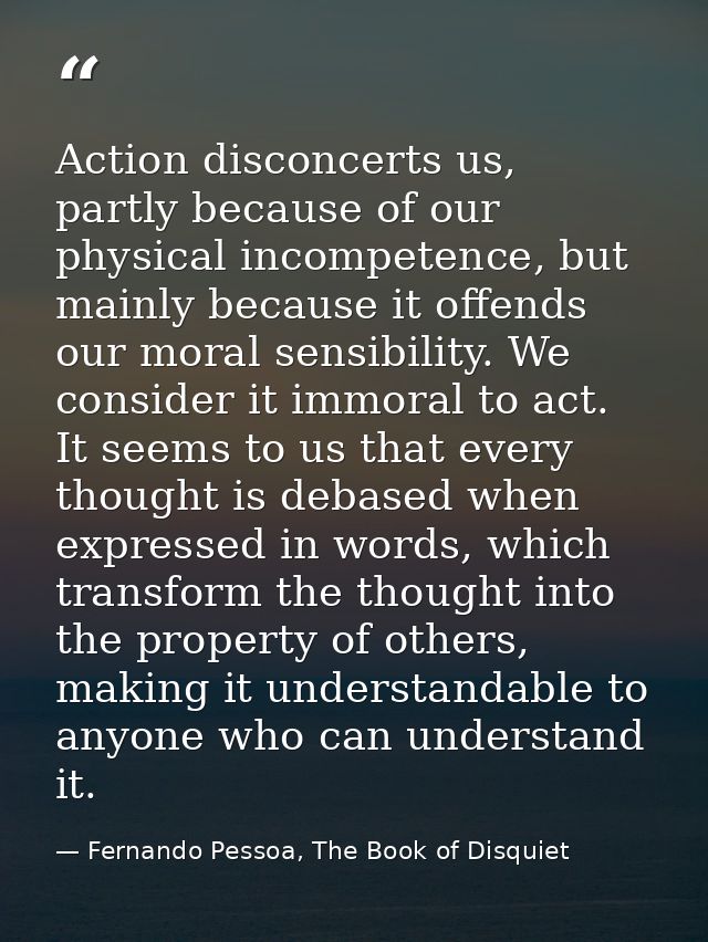 Action disconcerts us, partly because of our physical incompetence, but mainly because it offends our moral sensibility. — Fernando Pessoa, The Book of Disquiet