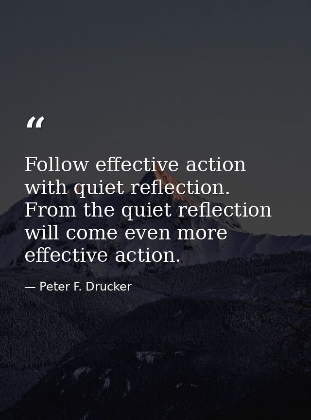 Follow effective action with quiet reflection. From the quiet reflection will come even more effective action. — Peter F. Drucker