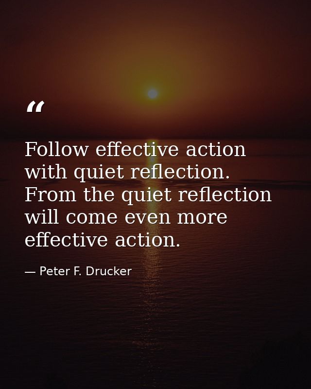 Follow effective action with quiet reflection. From the quiet reflection will come even more effective action. — Peter F. Drucker