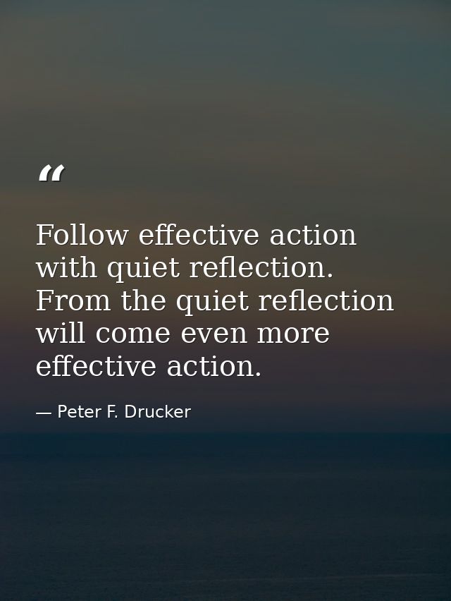 Follow effective action with quiet reflection. From the quiet reflection will come even more effective action. — Peter F. Drucker