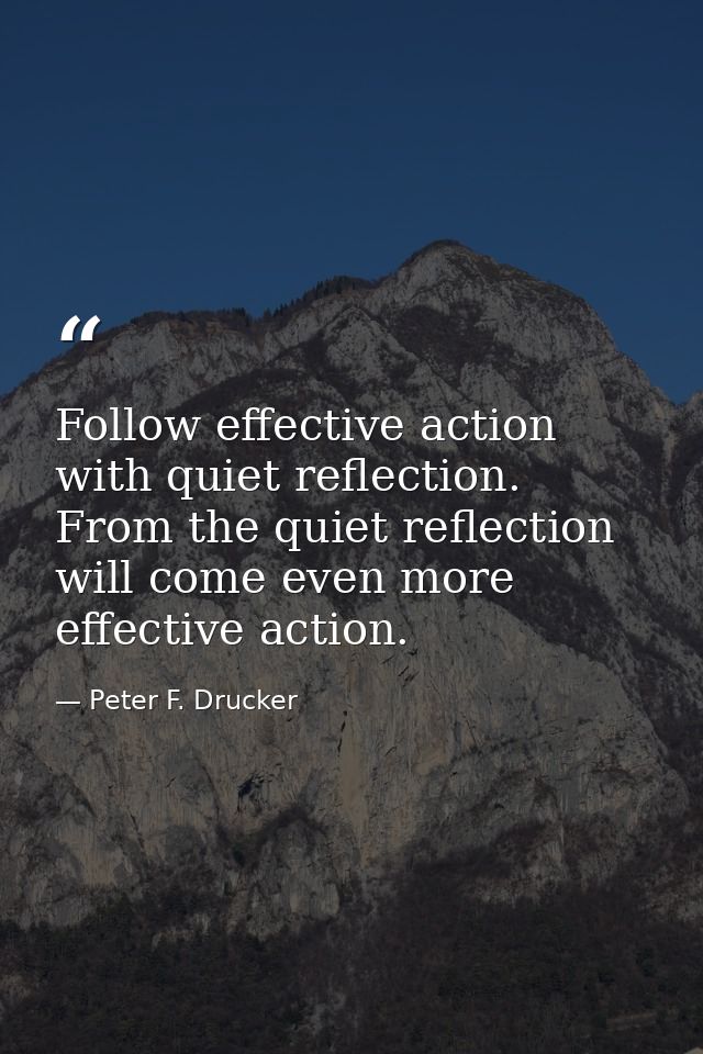 Follow effective action with quiet reflection. From the quiet reflection will come even more effective action. — Peter F. Drucker