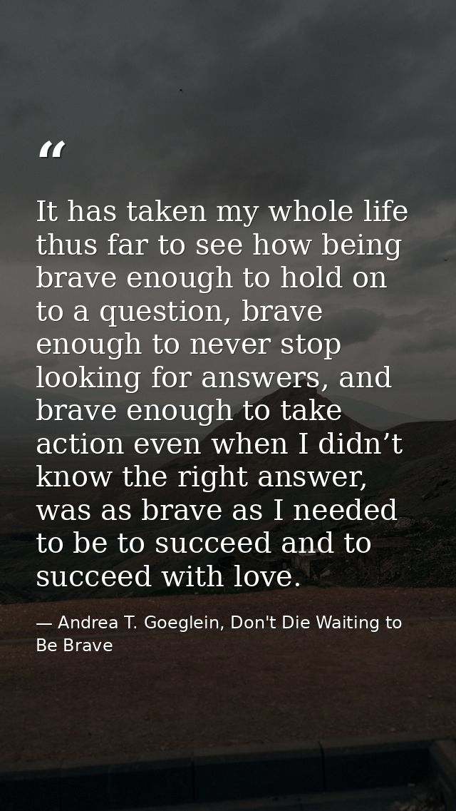 It has taken my whole life thus far to see how being brave enough to hold on to a question, brave enough to never stop l — Andrea T. Goeglein, Don't Die Waiting to Be Brave