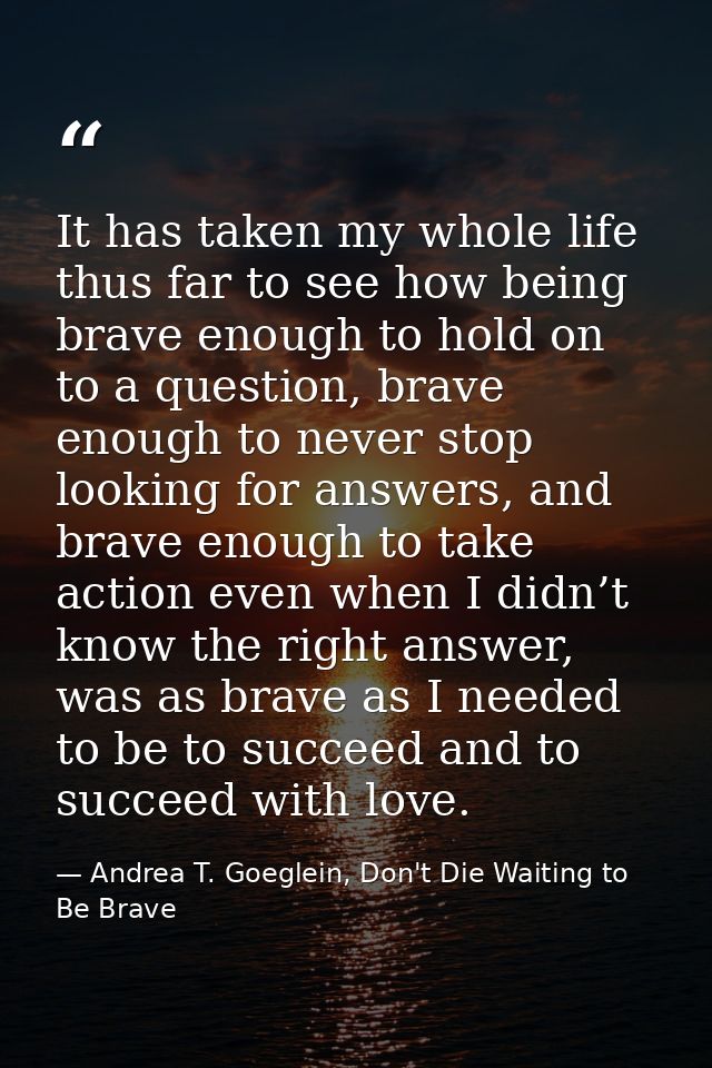 It has taken my whole life thus far to see how being brave enough to hold on to a question, brave enough to never stop l — Andrea T. Goeglein, Don't Die Waiting to Be Brave