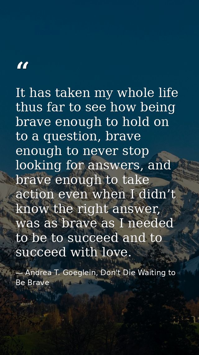 It has taken my whole life thus far to see how being brave enough to hold on to a question, brave enough to never stop l — Andrea T. Goeglein, Don't Die Waiting to Be Brave