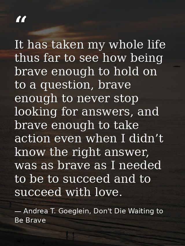 It has taken my whole life thus far to see how being brave enough to hold on to a question, brave enough to never stop l — Andrea T. Goeglein, Don't Die Waiting to Be Brave