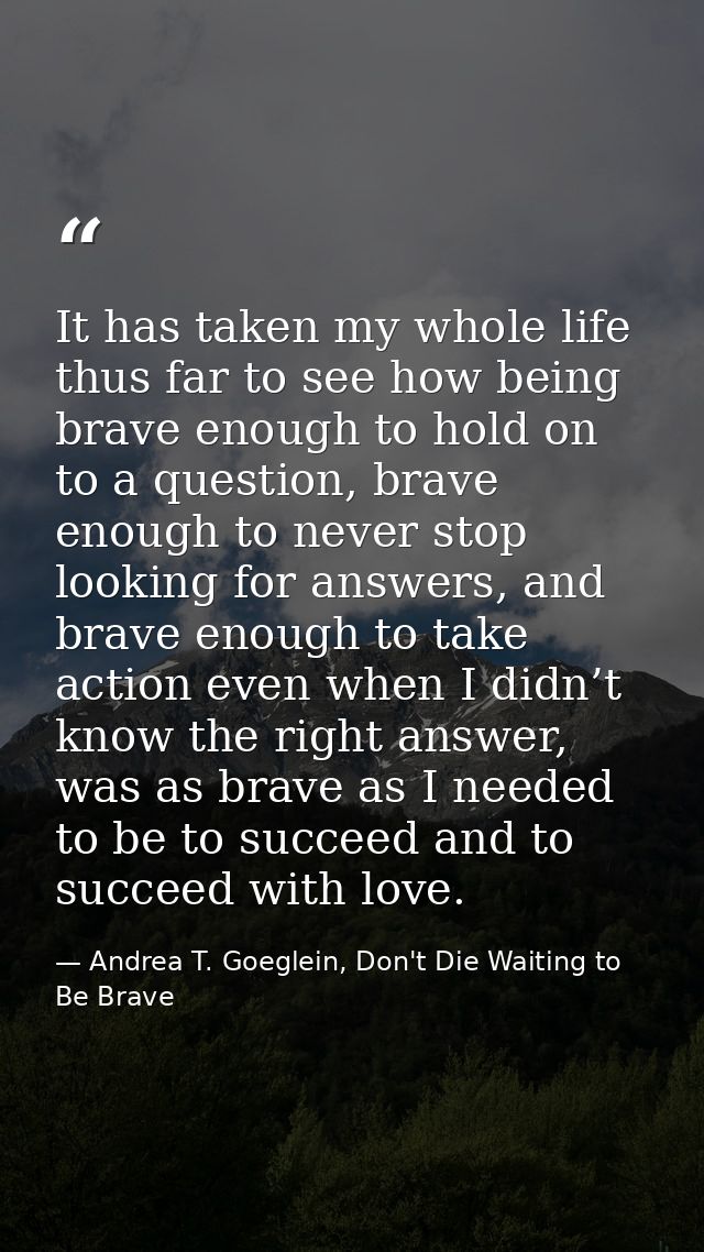 It has taken my whole life thus far to see how being brave enough to hold on to a question, brave enough to never stop l — Andrea T. Goeglein, Don't Die Waiting to Be Brave