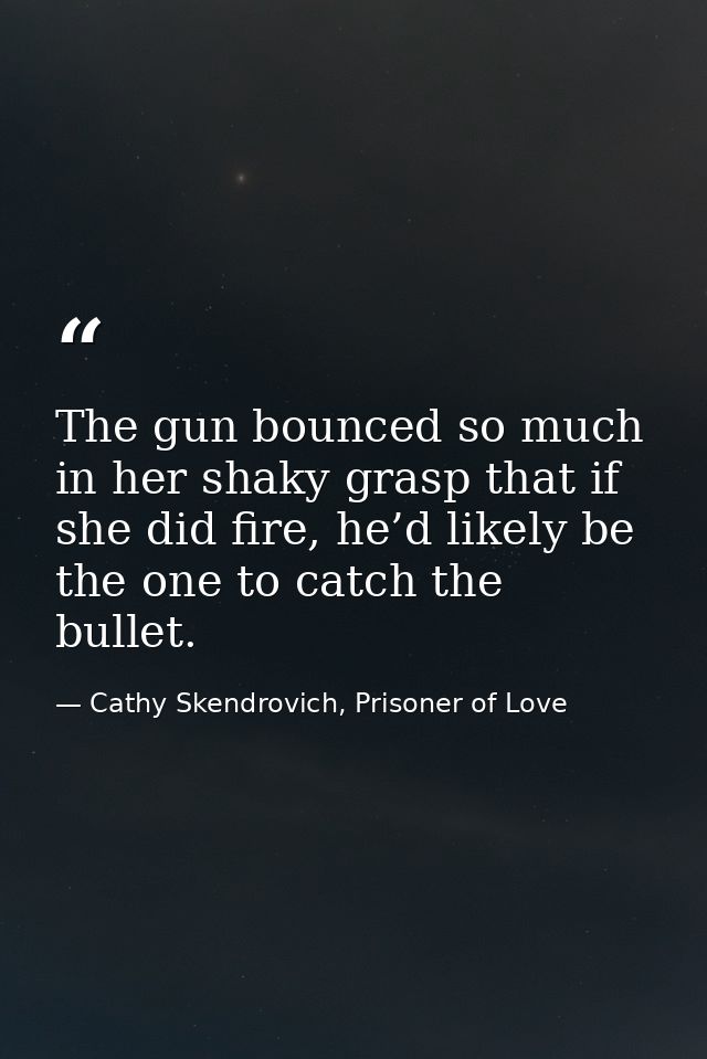 The gun bounced so much in her shaky grasp that if she did fire, he’d likely be the one to catch the bullet. — Cathy Skendrovich, Prisoner of Love