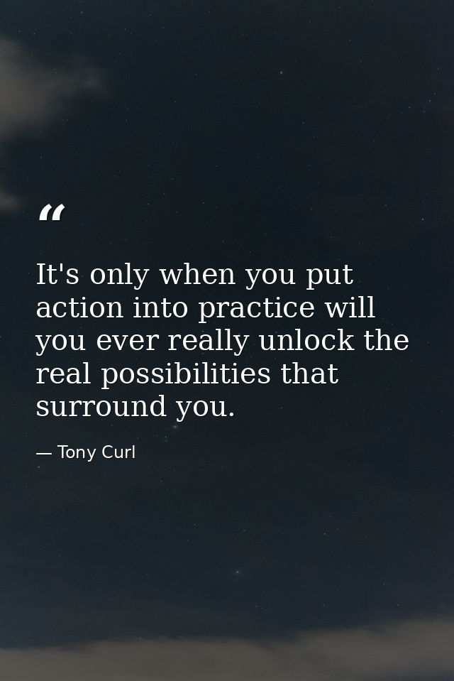 It's only when you put action into practice will you ever really unlock the real possibilities that surround you. — Tony Curl