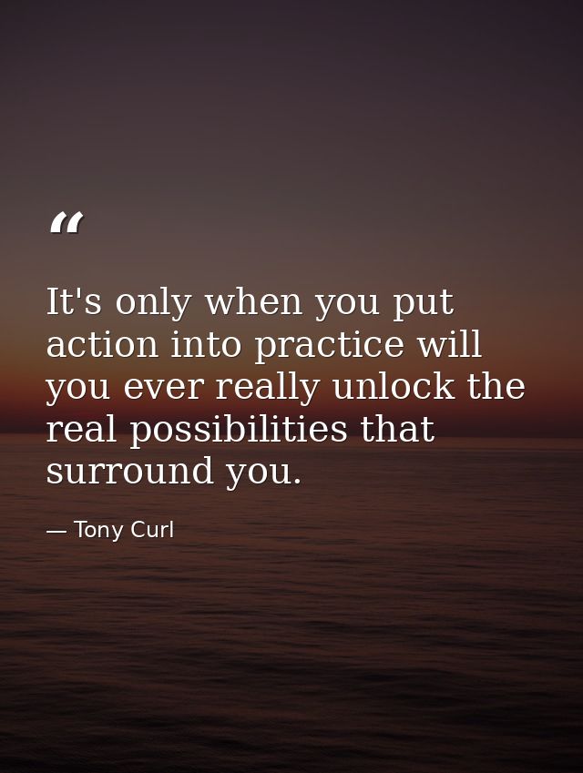 It's only when you put action into practice will you ever really unlock the real possibilities that surround you. — Tony Curl