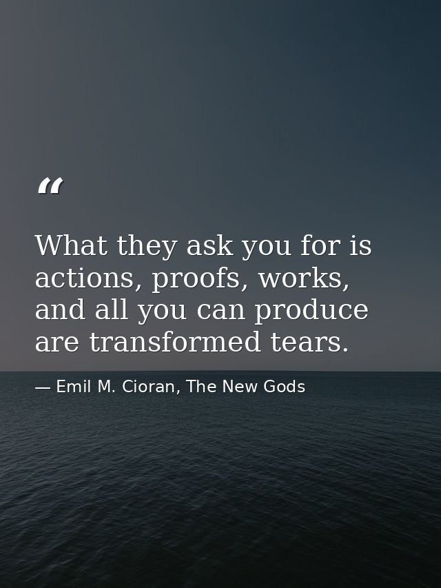 What they ask you for is actions, proofs, works, and all you can produce are transformed tears. — Emil M. Cioran, The New Gods