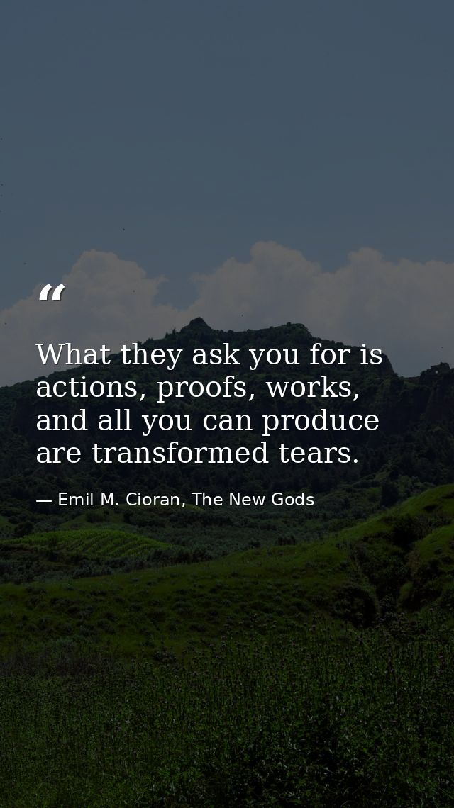What they ask you for is actions, proofs, works, and all you can produce are transformed tears. — Emil M. Cioran, The New Gods
