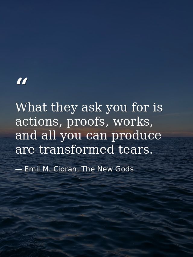 What they ask you for is actions, proofs, works, and all you can produce are transformed tears. — Emil M. Cioran, The New Gods