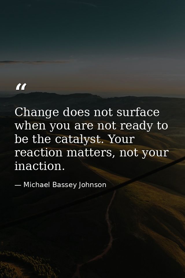 Change does not surface when you are not ready to be the catalyst. Your reaction matters, not your inaction. — Michael Bassey Johnson
