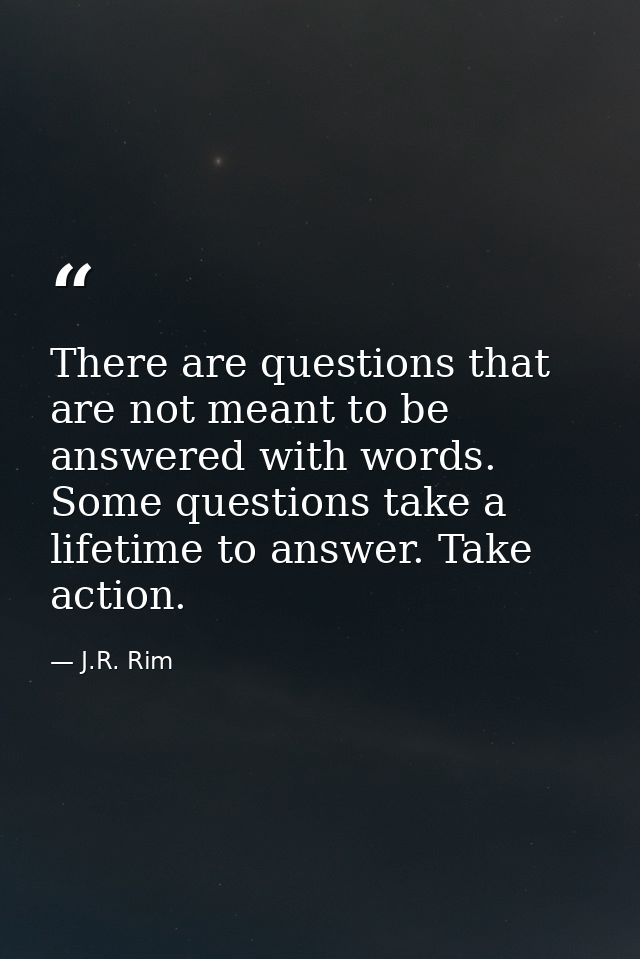 There are questions that are not meant to be answered with words. Some questions take a lifetime to answer. Take action. — J.R. Rim