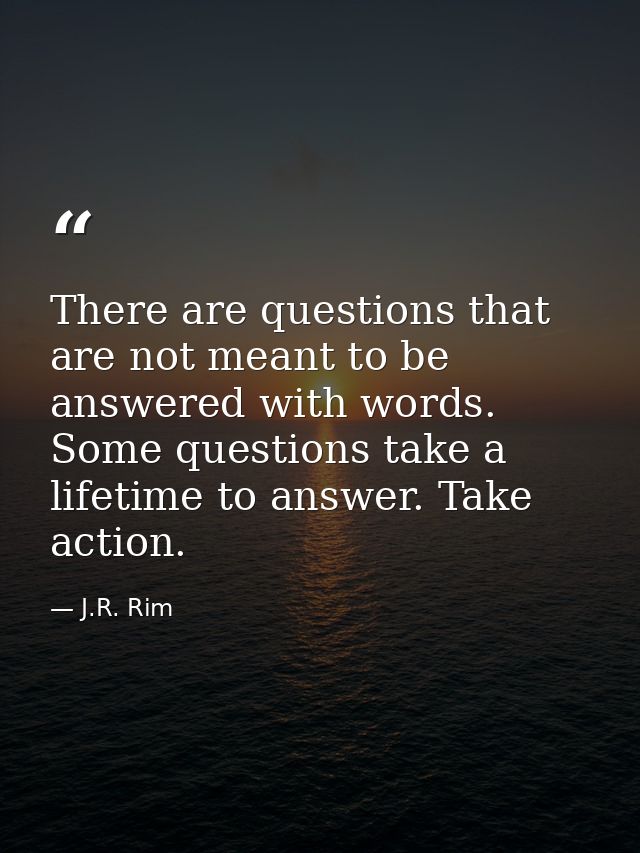There are questions that are not meant to be answered with words. Some questions take a lifetime to answer. Take action. — J.R. Rim