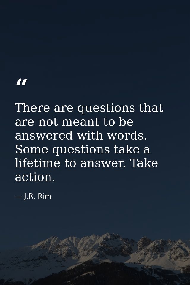 There are questions that are not meant to be answered with words. Some questions take a lifetime to answer. Take action. — J.R. Rim