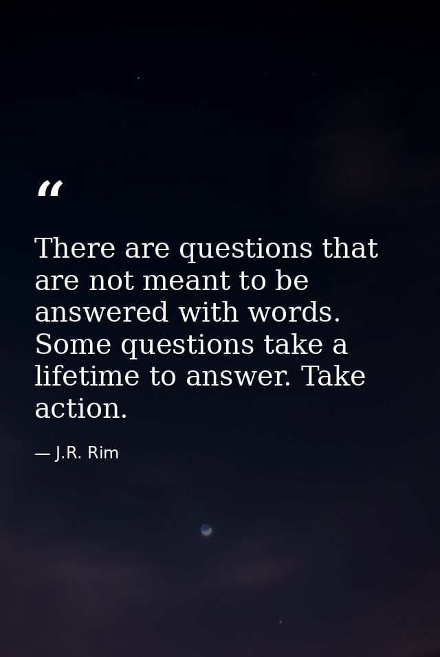 There are questions that are not meant to be answered with words. Some questions take a lifetime to answer. Take action. — J.R. Rim