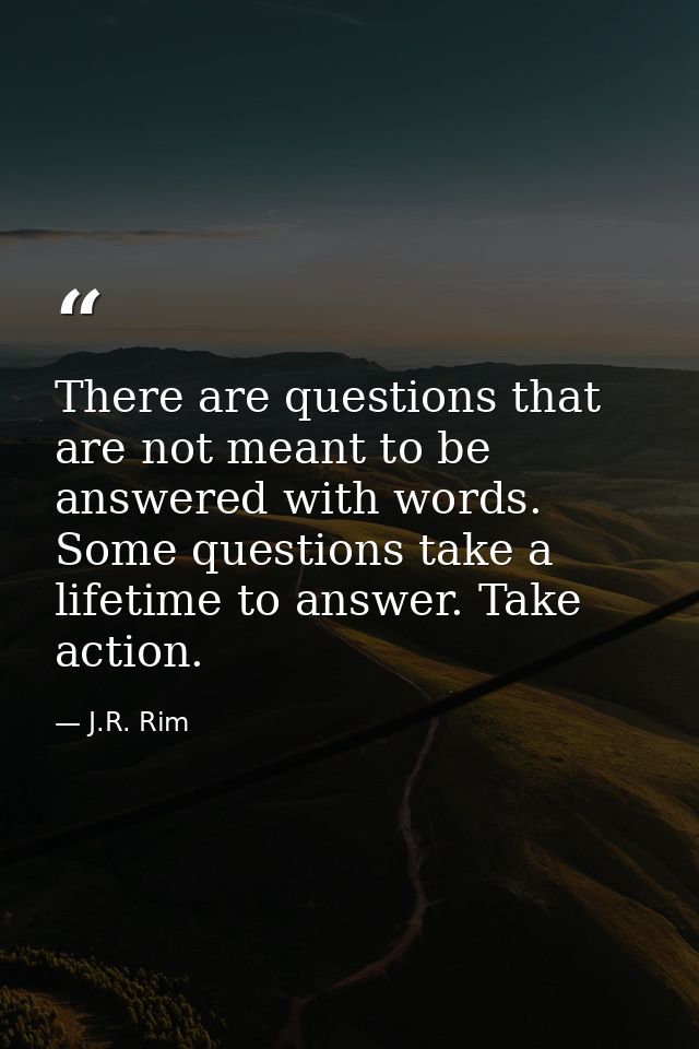 There are questions that are not meant to be answered with words. Some questions take a lifetime to answer. Take action. — J.R. Rim