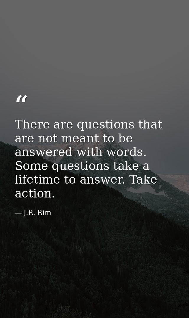 There are questions that are not meant to be answered with words. Some questions take a lifetime to answer. Take action. — J.R. Rim